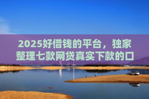 2025好借钱的平台，独家整理七款网贷真实下款的口子