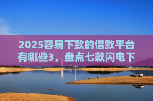2025容易下款的借款平台有哪些3，盘点七款闪电下款的网贷口子