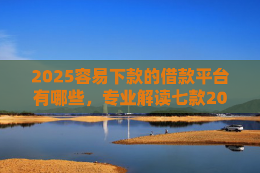 2025容易下款的借款平台有哪些，专业解读七款2025年网贷下款口子