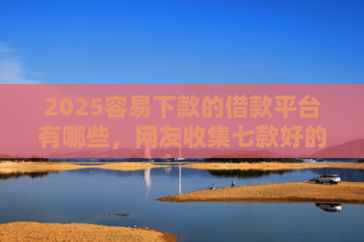 2025容易下款的借款平台有哪些，网友收集七款好的网贷下款口子