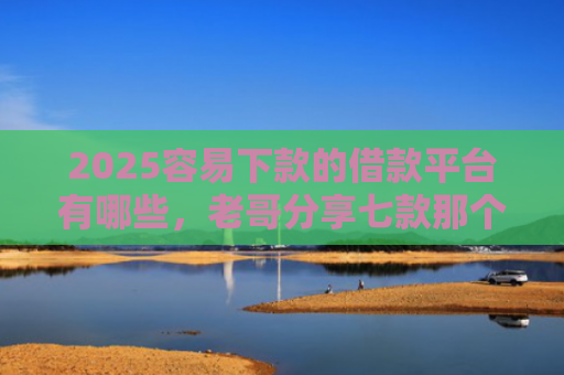 2025容易下款的借款平台有哪些，老哥分享七款那个网贷口子容易下款