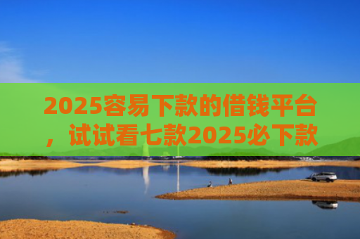 2025容易下款的借钱平台，试试看七款2025必下款网贷口子
