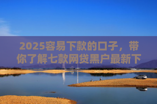 2025容易下款的口子，带你了解七款网贷黑户最新下款口子