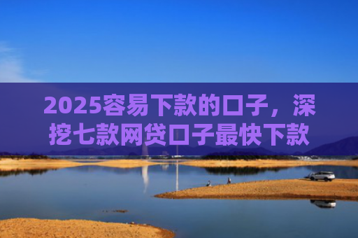 2025容易下款的口子，深挖七款网贷口子最快下款