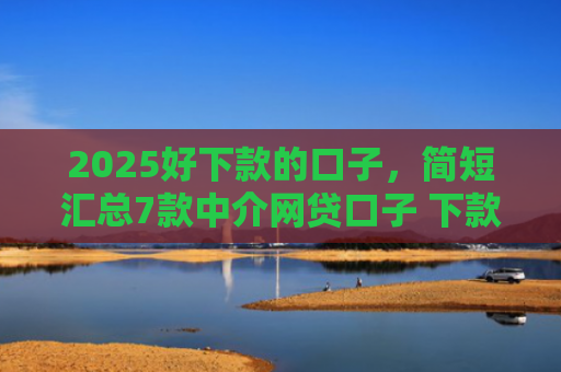 2025好下款的口子，简短汇总7款中介网贷口子 下款高
