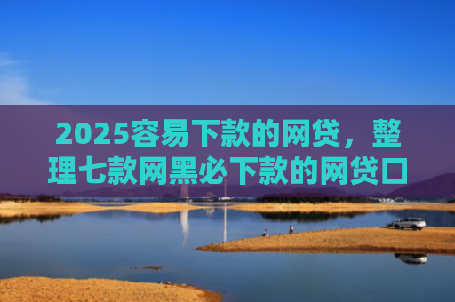 2025容易下款的网贷，整理七款网黑必下款的网贷口子