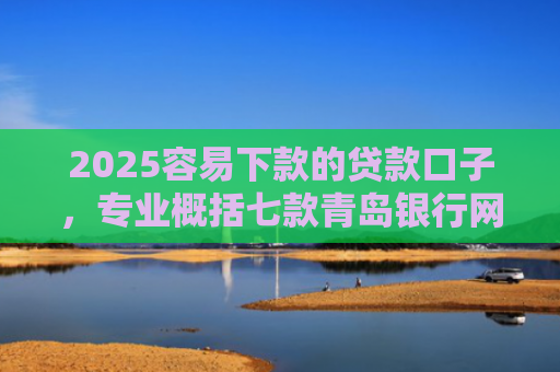 2025容易下款的贷款口子，专业概括七款青岛银行网贷下款口子