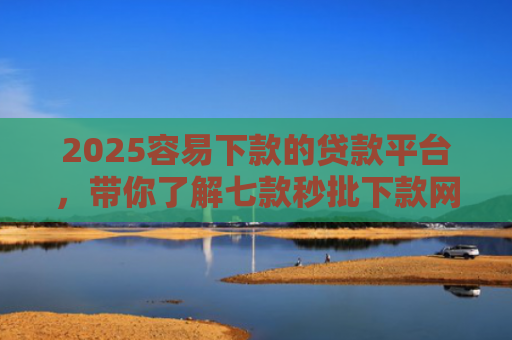2025容易下款的贷款平台，带你了解七款秒批下款网贷口子