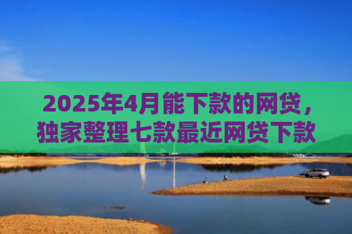 2025年4月能下款的网贷，独家整理七款最近网贷下款好口子