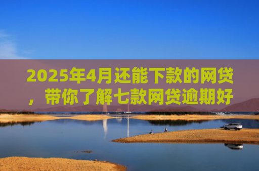 2025年4月还能下款的网贷，带你了解七款网贷逾期好下款口子