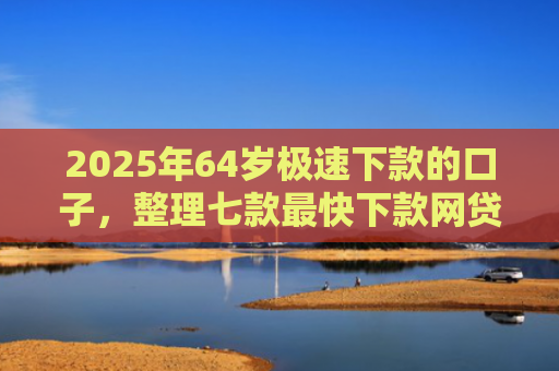2025年64岁极速下款的口子，整理七款最快下款网贷口子