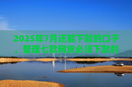 2025年7月还能下款的口子，整理七款网贷必须下款的口子