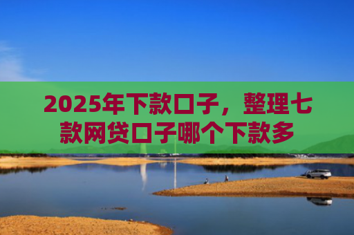 2025年下款口子，整理七款网贷口子哪个下款多