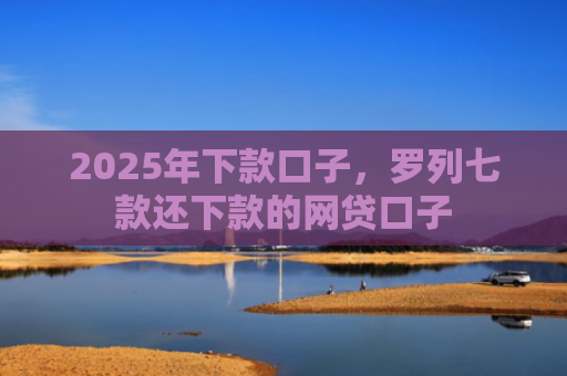 2025年下款口子，罗列七款还下款的网贷口子