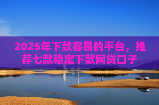 2025年下款容易的平台，推荐七款稳定下款网贷口子