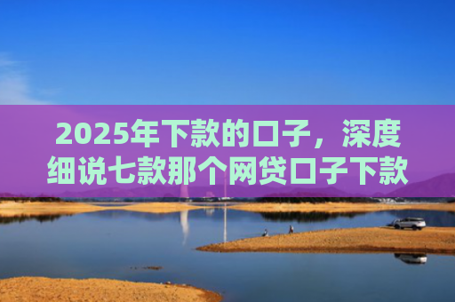 2025年下款的口子，深度细说七款那个网贷口子下款多
