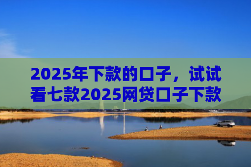 2025年下款的口子，试试看七款2025网贷口子下款的