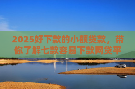 2025好下款的小额贷款，带你了解七款容易下款网贷平台口子