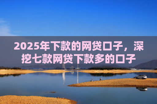 2025年下款的网贷口子，深挖七款网贷下款多的口子