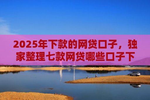 2025年下款的网贷口子，独家整理七款网贷哪些口子下款容易
