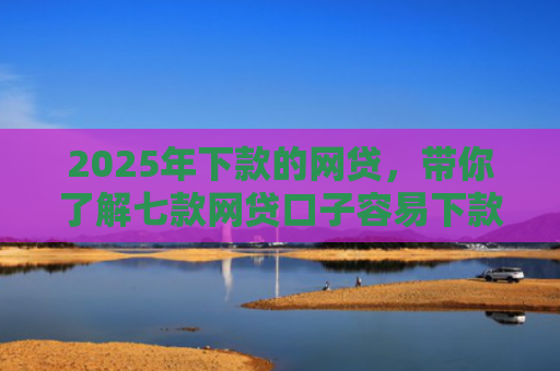 2025年下款的网贷，带你了解七款网贷口子容易下款的