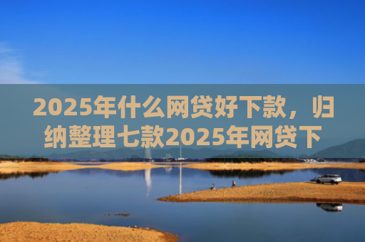 2025年什么网贷好下款，归纳整理七款2025年网贷下款口子