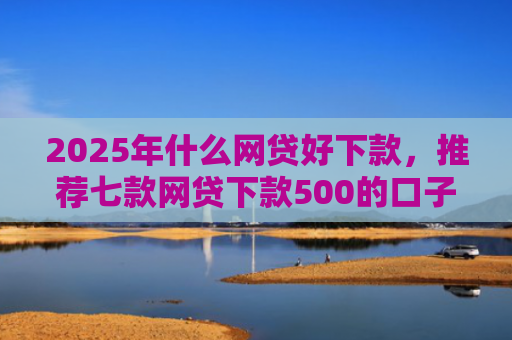 2025年什么网贷好下款，推荐七款网贷下款500的口子