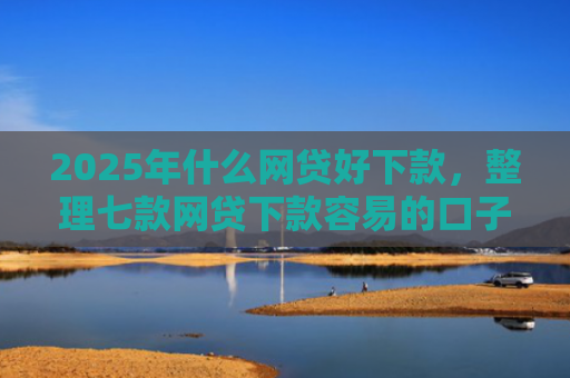 2025年什么网贷好下款，整理七款网贷下款容易的口子