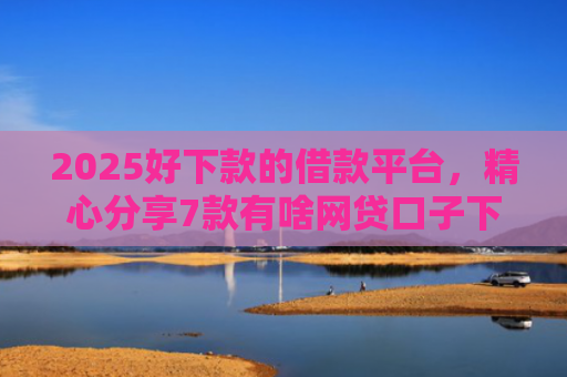 2025好下款的借款平台，精心分享7款有啥网贷口子下款