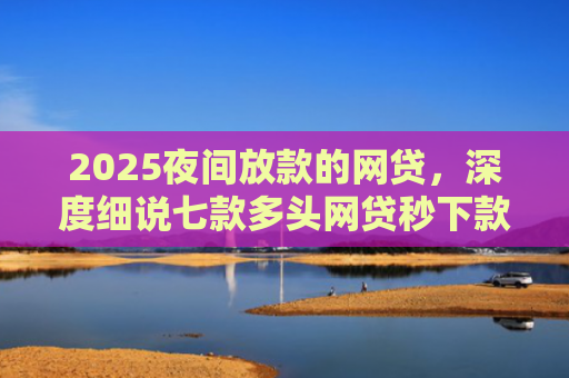 2025夜间放款的网贷，深度细说七款多头网贷秒下款的口子