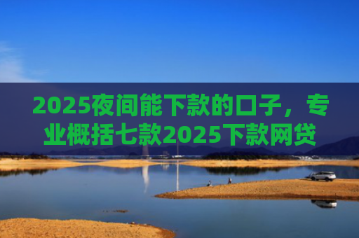 2025夜间能下款的口子，专业概括七款2025下款网贷口子