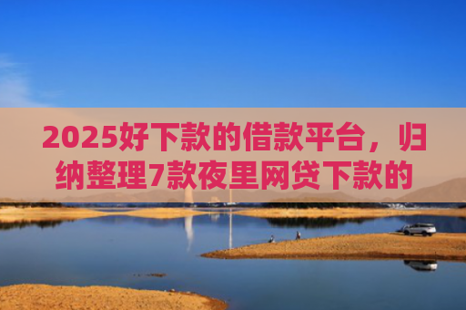 2025好下款的借款平台，归纳整理7款夜里网贷下款的口子
