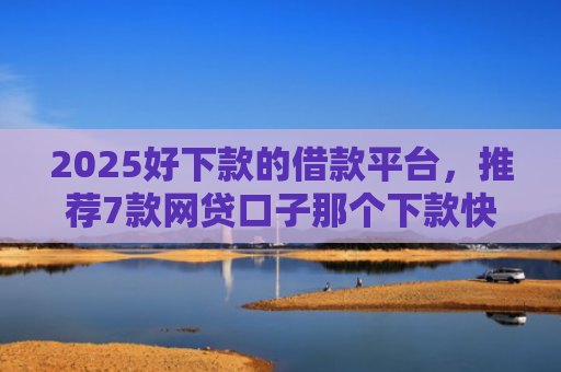 2025好下款的借款平台，推荐7款网贷口子那个下款快