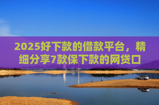 2025好下款的借款平台，精细分享7款保下款的网贷口子