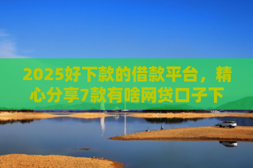 2025好下款的借款平台，精心分享7款有啥网贷口子下款