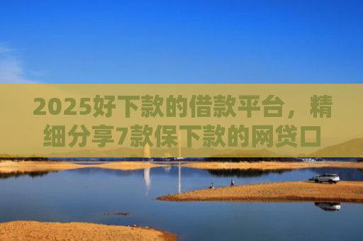 2025好下款的借款平台，精细分享7款保下款的网贷口子
