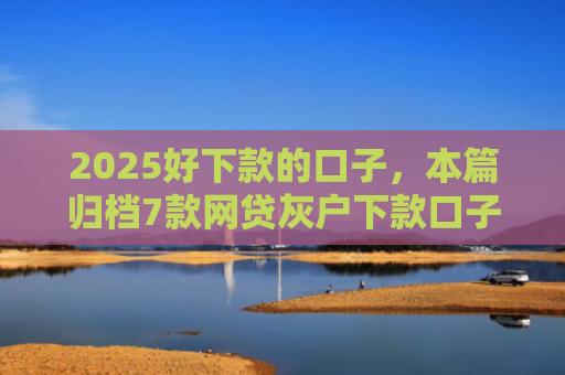 2025好下款的口子，本篇归档7款网贷灰户下款口子