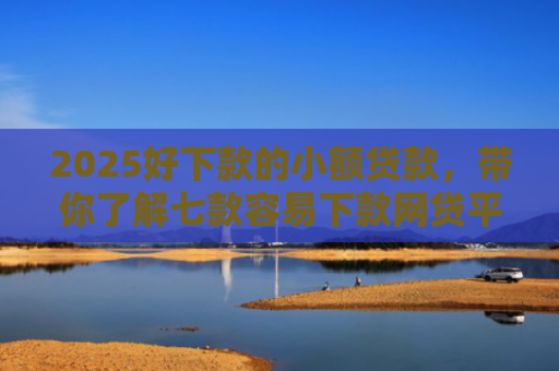 2025好下款的小额贷款，带你了解七款容易下款网贷平台口子