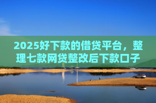 2025好下款的借贷平台，整理七款网贷整改后下款口子