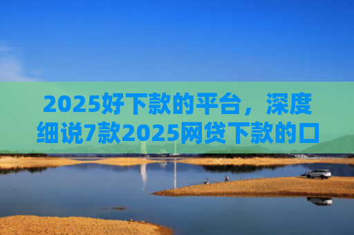 2025好下款的平台，深度细说7款2025网贷下款的口子