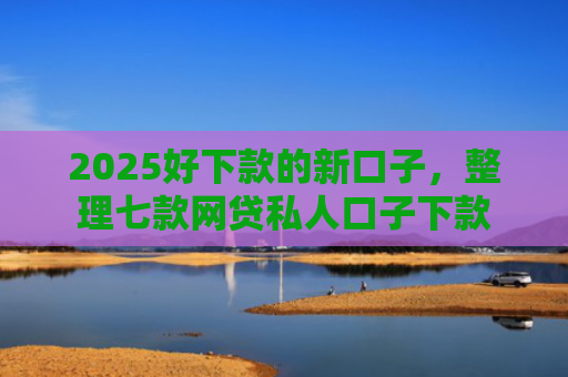 2025好下款的新口子，整理七款网贷私人口子下款