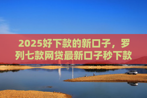 2025好下款的新口子，罗列七款网贷最新口子秒下款