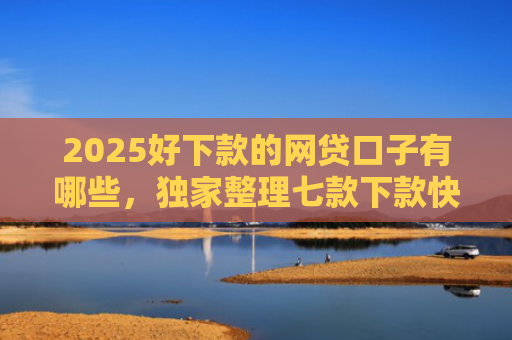 2025好下款的网贷口子有哪些，独家整理七款下款快黑户网贷口子