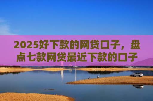 2025好下款的网贷口子，盘点七款网贷最近下款的口子