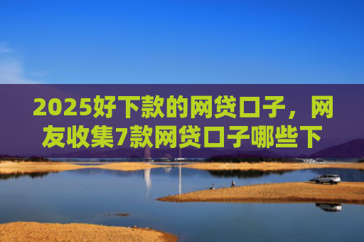 2025好下款的网贷口子，网友收集7款网贷口子哪些下款快