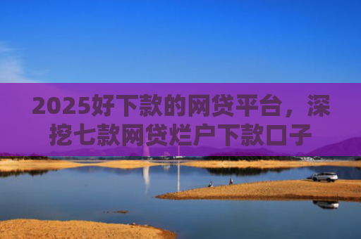 2025好下款的网贷平台，深挖七款网贷烂户下款口子