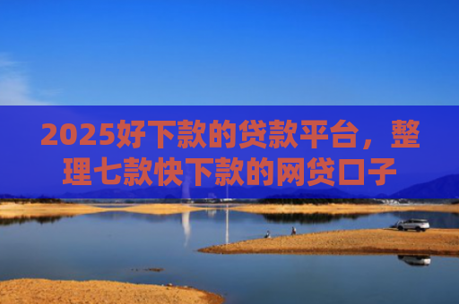 2025好下款的贷款平台，整理七款快下款的网贷口子