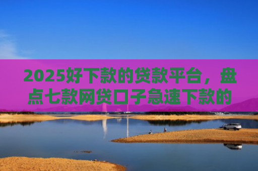 2025好下款的贷款平台，盘点七款网贷口子急速下款的