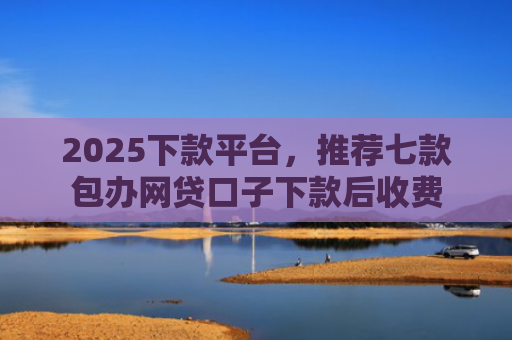 2025下款平台，推荐七款包办网贷口子下款后收费