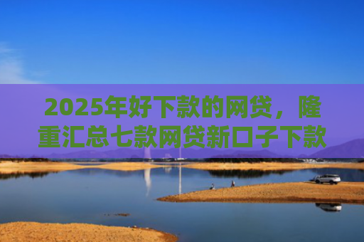 2025年好下款的网贷，隆重汇总七款网贷新口子下款容易